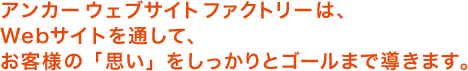 アンカーウェブサイトファクトリーは、ウェブサイトを通してお客様の「思い」をしっかりとゴールまで導きます